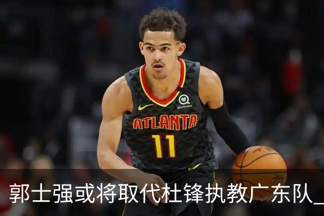 郭士强或将取代杜锋执教广东队 三位主力球员状态爆棚助中国男篮获胜
